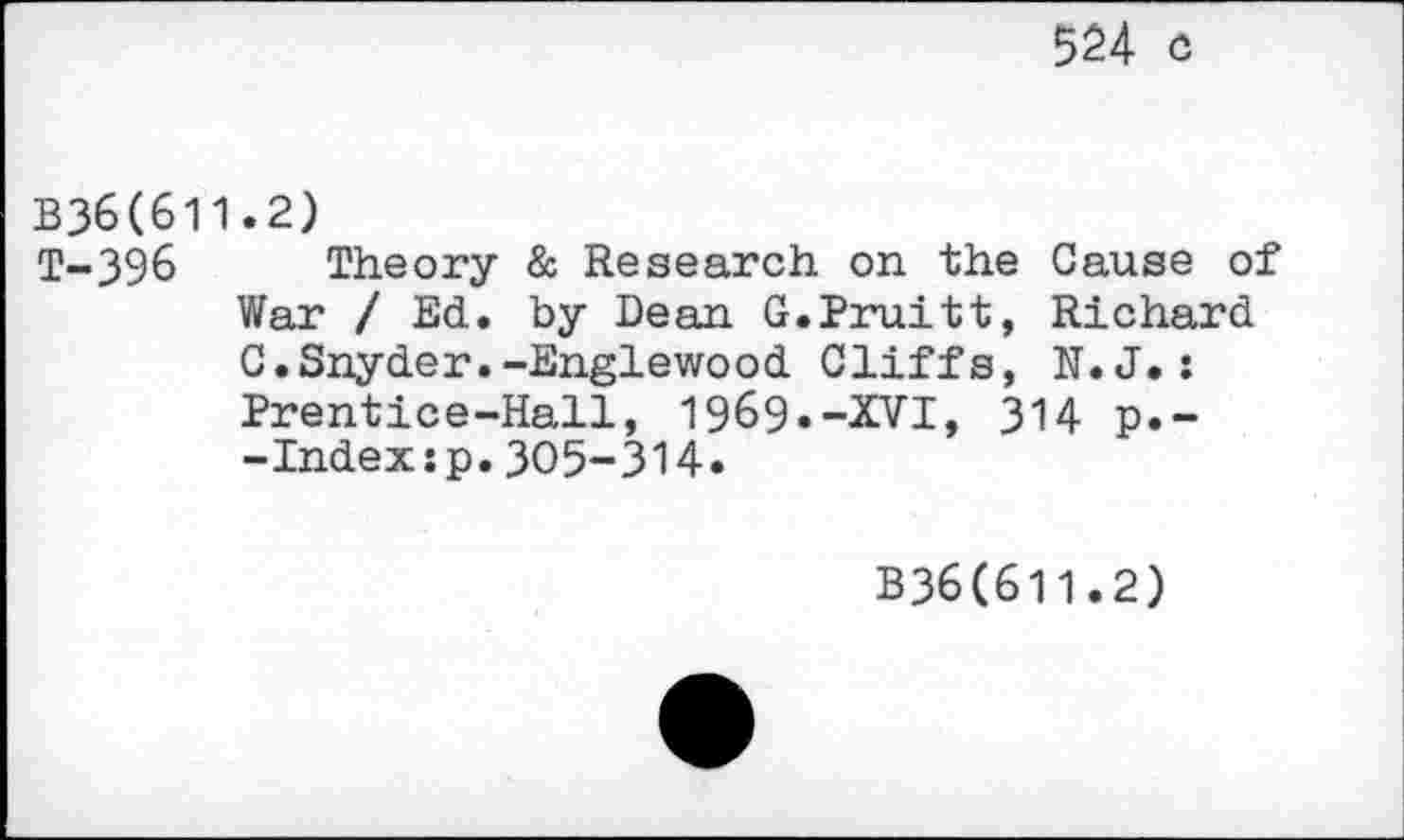 ﻿524 c
B36(611.2)
T-396 Theory & Research on the Gause of War / Ed. by Dean G.Pruitt, Richard G.Snyder.-Englewood Cliffs, N.J.: Prentice-Hall, 1969«-XVI, 314 p.--Indexsp.305-314.
B36(611.2)